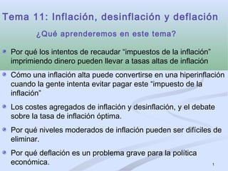 1
Tema 11: Inflación, desinflación y deflación
Por qué los intentos de recaudar “impuestos de la inflación”
imprimiendo dinero pueden llevar a tasas altas de inflación
Cómo una inflación alta puede convertirse en una hiperinflación
cuando la gente intenta evitar pagar este “impuesto de la
inflación”
Los costes agregados de inflación y desinflación, y el debate
sobre la tasa de inflación óptima.
Por qué niveles moderados de inflación pueden ser difíciles de
eliminar.
Por qué deflación es un problema grave para la política
económica.
¿Qué aprenderemos en este tema?
 