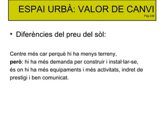 ESPAI URBÀ: VALOR DE CANVI
Pàg 236
• Diferències del preu del sòl:
Centre més car perquè hi ha menys terreny,
però: hi ha ...