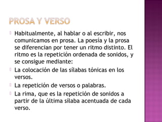  Habitualmente, al hablar o al escribir, nos
comunicamos en prosa. La poesía y la prosa
se diferencian por tener un ritmo distinto. El
ritmo es la repetición ordenada de sonidos, y
se consigue mediante:
 La colocación de las sílabas tónicas en los
versos.
 La repetición de versos o palabras.
 La rima, que es la repetición de sonidos a
partir de la última sílaba acentuada de cada
verso.
 