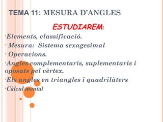 TEMA 11: MESURA D’ANGLES
ESTUDIAREM:
•Elements, classificació.
• Mesura: Sistema sexagesimal
• Operacions.
•Angles complementaris, suplementaris i
oposats pel vèrtex.
•Els angles en triangles i quadrilàters
•Càlcul mental
 
