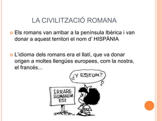 LA CIVILITZACIÓ ROMANA
 Els romans van arribar a la península Ibèrica i van
donar a aquest territori el nom d’ HISPÀNIA
 L’idioma dels romans era el llatí, que va donar
origen a moltes llengües europees, com la nostra,
el francés...
 