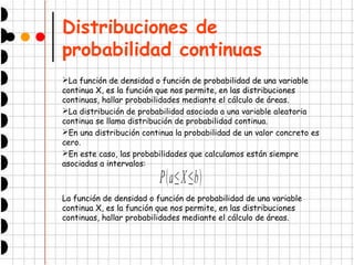 Distribuciones de
probabilidad continuas
➢La función de densidad o función de probabilidad de una variable
continua X, es la función que nos permite, en las distribuciones
continuas, hallar probabilidades mediante el cálculo de áreas.
➢La distribución de probabilidad asociada a una variable aleatoria
continua se llama distribución de probabilidad continua.
➢En una distribución continua la probabilidad de un valor concreto es
cero.
➢En este caso, las probabilidades que calculamos están siempre
asociadas a intervalos:
La función de densidad o función de probabilidad de una variable
continua X, es la función que nos permite, en las distribuciones
continuas, hallar probabilidades mediante el cálculo de áreas.
Pa≤X≤b
 