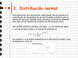 2. Distribución normal
Para determinar esta distribución, según Gauss, sólo es necesario el
conocimiento de sus parámetros, que son la media aritmética (µ) y la
desviación típica (σ). Además, debe conocerse la función de densidad
para fijar correctamente las variables con distribución normal
Una variable aleatoria continua, con media µ y con desviación típica
σ, es una variable normal si su función de densidad es
Los valores µ y σ se llaman parámetros de la distribución normal, y esta
se designa por N (µ, σ).
f  x=
1
 2
e
−1
2 x−
 
2
 