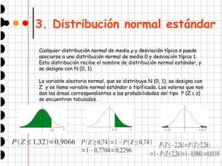 3. Distribución normal estándar
Cualquier distribución normal de media µ y desviación típica σ puede
asociarse a una distribución normal de media 0 y desviación típica 1.
Esta distribución recibe el nombre de distribución normal estándar, y
se designa con N (0, 1).
La variable aleatoria normal, que se distribuye N (0, 1), se designa con
Z y se llama variable normal estándar o tipificada. Los valores que nos
dan las áreas correspondientes a las probabilidades del tipo P (Z ≤ z)
se encuentran tabulados.
PZ≤1,32=0,9066 PZ ≥ 0,74=1 – PZ ≤ 0,74
=1 – 0,7704=0,2296
PZ ≤ –2,26=PZ≥2,26
=1– PZ≤2,26=1–0,9881=0,0119
 