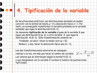 4. Tipificación de la variable
En las situaciones prácticas, las distribuciones normales no suelen
coincidir con la normal de media µ = 0 y desviación típica σ = 1. Por
tanto, es aconsejable transformar la variable problema en la variable
estándar que sigue la distribución N (0, 1).
Se denomina tipificación de la variable al paso de la variable X que
sigue una distribución N (µ, σ) a otra variable Z que sigue la
distribución N (0, 1). Esta transformación consiste en:
Trasladar, es decir, hacer la media cero (µ = 0).
Reducir, o sea, hacer la desviación típica uno (σ = 1).
Las dos transformaciones anteriores se consiguen
realizar a la vez, sin más que hacer el cambio de variable:
Los valores que se distribuyen según la normal N (0, 1)
y que designamos con la variable Z reciben el nombre de puntuaciones
tipificadas.
Z =
X – µ

 