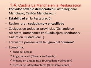 1.4. Castilla La Mancha en la Restauración
- Convulso sexenio democrático (Pacto Regional
Manchego, Cantón Manchego…)
- Estabilidad en la Restauración
- Región rural; caciquismo y encasillado
- Caciques en todas las provincias (Ochando en
Albacete, Romanones en Guadalajara, Medrano y
Gasset en Ciudad Real…)
- Frecuente presencia de la figura del “Cunero”
- Economía:
crisis del cereal
Auge de la vid (filoxera en Francia)
Minería en Ciudad Real (Puertollano y Almadén)
Escasez de infraestructuras (FFCC sólo Cuenca)
 