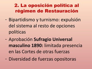 - Bipartidismo y turnismo: expulsión
del sistema al resto de opciones
políticas
- Aprobación Sufragio Universal
masculino 1890: limitada presencia
en las Cortes de otras fuerzas
- Diversidad de fuerzas opositoras
2. La oposición política al
régimen de Restauración
 