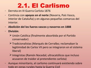 - Derrota en III Guerra Carlista 1876
- Continúa con apoyos en el norte (Navarra, País Vasco,
interior de Cataluña) y en algunas pequeñas comarcas del
interior.
- Abolición del los fueros vascos y navarros en 1888
- División:
Unión Católica (finalmente absorbida por el Partido
conservador)
Tradicionalistas (Marqués de Cerralbo; reclamaban la
legitimidad de Carlos VII pero se integraron en el sistema
liberal)
Integristas (Ramón Nocedal; ultracatólicos que incluso
acusaron de traidor al pretendiente carlista)
- Aunque minoritario, el carlismo continuará existiendo sobre
todo en zonas rurales hasta la Guerra Civil
2.1. El Carlismo
 