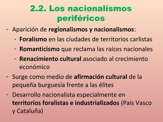 - Aparición de regionalismos y nacionalismos:
- Foralismo en las ciudades de territorios carlistas
- Romanticismo que reclama las raíces nacionales
- Renacimiento cultural asociado al crecimiento
económico
- Surge como medio de afirmación cultural de la
pequeña burguesía frente a las élites
- Desarrollo nacionalista especialmente en
territorios foralistas e industrializados (País Vasco
y Cataluña)
2.2. Los nacionalismos
periféricos
 