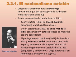 - Origen catalanismo cultural: Renaixença
(movimiento que busca recuperar la tradición y
lengua catalana; años 30)
- Primeros ejemplos de catalanismo político:
- Centre Catalá (1882) de Valentí Almirall:
autonomía y hechos diferenciales
- Unión catalanista (1891) de Enric Prat de la
Riba: conservador y católico (Bases de Manresa
España confederal)
- Lliga Regionalista catalana (1901) de Prat de la
Riba y Francesc Cambó: autonomía dentro de
España; representa a la burguesía industrial.
Partido hegemónico en Cataluña hasta 1923
(burgueses y campesinos). Llegó a participar en
gobiernos a principios del siglo XX.
Francesc CambóFrancesc Cambó
 