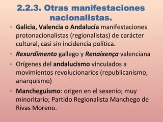 - Galicia, Valencia o Andalucía manifestaciones
protonacionalistas (regionalistas) de carácter
cultural, casi sin incidencia política.
- Rexurdimento gallego y Renaixença valenciana
- Orígenes del andalucismo vinculados a
movimientos revolucionarios (republicanismo,
anarquismo)
- Mancheguismo: origen en el sexenio; muy
minoritario; Partido Regionalista Manchego de
Rivas Moreno.
 