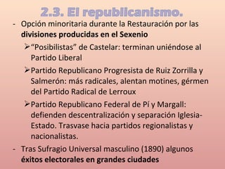 - Opción minoritaria durante la Restauración por las
divisiones producidas en el Sexenio
“Posibilistas” de Castelar: terminan uniéndose al
Partido Liberal
Partido Republicano Progresista de Ruiz Zorrilla y
Salmerón: más radicales, alentan motines, gérmen
del Partido Radical de Lerroux
Partido Republicano Federal de Pí y Margall:
defienden descentralización y separación Iglesia-
Estado. Trasvase hacia partidos regionalistas y
nacionalistas.
- Tras Sufragio Universal masculino (1890) algunos
éxitos electorales en grandes ciudades
 