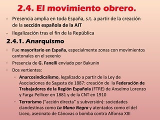 - Presencia amplia en toda España, s.t. a partir de la creación
de la sección española de la AIT
- Ilegalización tras el fin de la República
2.4.1. Anarquismo
- Fue mayoritario en España, especialmente zonas con movimientos
cantonales en el sexenio
- Presencia de G. Fanelli enviado por Bakunin
- Dos vertientes:
- Anarcosindicalismo, legalizado a partir de la Ley de
Asociaciones de Sagasta de 1887: creación de la Federación de
Trabajadores de la Región Española (FTRE) de Anselmo Lorenzo
y Farga Pellicer en 1881 y de la CNT en 1910
- Terrorismo (“acción directa” y subversión): sociedades
clandestinas como La Mano Negra y atentados como el del
Liceo, asesinato de Cánovas o bomba contra Alfonso XIII
 