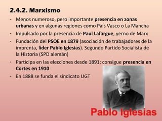 2.4.2. Marxismo
- Menos numeroso, pero importante presencia en zonas
urbanas y en algunas regiones como País Vasco o La Mancha
- Impulsado por la presencia de Paul Lafargue, yerno de Marx
- Fundación del PSOE en 1879 (asociación de trabajadores de la
imprenta, líder Pablo Iglesias). Segundo Partido Socialista de
la Historia (SPD alemán)
- Participa en las elecciones desde 1891; consigue presencia en
Cortes en 1910
- En 1888 se funda el sindicato UGT
 