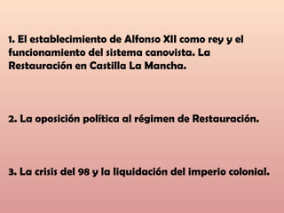 1. El establecimiento de Alfonso XII como rey y el
funcionamiento del sistema canovista. La
Restauración en Castilla La Mancha.
2. La oposición política al régimen de Restauración.
3. La crisis del 98 y la liquidación del imperio colonial.
 
