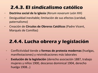 2.4.3. El sindicalismo católico
- Doctrina social de la Iglesia (Rerum novarum León XIII)
- Desigualdad inevitable; limitación de sus efectos (caridad,
paternalismo)
- Creación de Círculos de Obreros Católicos (Padre Vicent,
Marqués de Comillas)
2.4.4. Lucha obrera y legislación
- Conflictividad tiende a formas de protesta modernas (huelgas,
manifestaciones) y reivindicaciones más laborales
- Evolución de la legislación (derecho asociación 1887, trabajo
mujeres y niños 1900, descanso dominical 1904, derecho
huelga 1908…)
 