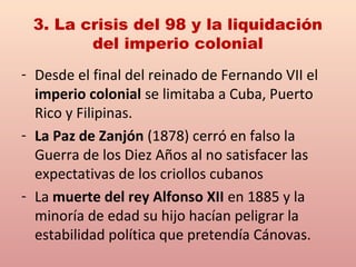 3. La crisis del 98 y la liquidación
del imperio colonial
- Desde el final del reinado de Fernando VII el
imperio colonial se limitaba a Cuba, Puerto
Rico y Filipinas.
- La Paz de Zanjón (1878) cerró en falso la
Guerra de los Diez Años al no satisfacer las
expectativas de los criollos cubanos
- La muerte del rey Alfonso XII en 1885 y la
minoría de edad su hijo hacían peligrar la
estabilidad política que pretendía Cánovas.
 