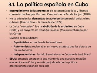 3.1. La política española en Cuba
- Incumplimiento de las promesas de autonomía política y libertad
comercial hechas por Martínez Campos tras la Paz de Zanjón (1878)
- No se atienden las demandas de autonomía comercial de las elites
cubanas (Puerto Rico sí la tenía desde 1872)
- La única “concesión” fue la abolición de la esclavitud en Cuba
(1886) y un proyecto de Estatuto Colonial (Maura) rechazado por
las Cortes
- División de los cubanos:
- Españolistas: en contra de toda reforma
- Autonomistas: reclamaban un nuevo estatuto que les dotase de
más autonomía
- Independentistas: Partido Revolucionario Cubano de José Martí
- EEUU: potencia emergente que mantenía una estrecha relación
económica con Cuba y se veía perjudicada por la política
proteccionista española en la isla
 