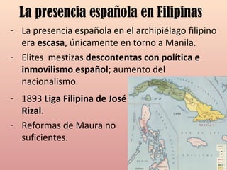 La presencia española en Filipinas
- La presencia española en el archipiélago filipino
era escasa, únicamente en torno a Manila.
- Elites mestizas descontentas con política e
inmovilismo español; aumento del
nacionalismo.
- 1893 Liga Filipina de José
Rizal.
- Reformas de Maura no
suficientes.
 