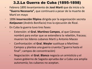 3.2.La Guerra de Cuba (1895-1898)
- Febrero 1895 levantamiento de José Martí que da inicio a la
“Guerra Necesaria”, que continuará a pesar de la muerte de
Martí en mayo
- 1896 insurrección filipina dirigida por la organización secreta
Katipunan (Andrés Bonifacio) tras la ejecución de Rizal.
- En Cuba la guerra tuvo tres fases:
- Extensión: el Gral. Martínez Campos, al que Cánovas
nombró para evitar que se extendiera la rebelión, fracasa;
mueren los líderes cubanos Martí y Antonio Maceo
- Confrontación: el Gral. Weyler sustituye a Martínez
Campos y plantea una guerra cruenta (“guerra hasta el
final”; campos de concentración)
- Negociación: el Gral. Blanco negocia un armisticio y el
nuevo gobierno de Sagasta aprueba dar a Cuba una amplia
autonomía; los cubanos no aceptan.
 