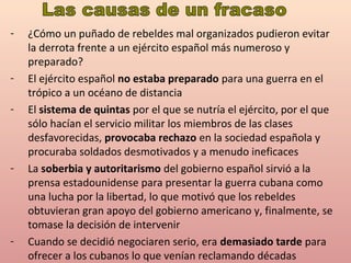 - ¿Cómo un puñado de rebeldes mal organizados pudieron evitar
la derrota frente a un ejército español más numeroso y
preparado?
- El ejército español no estaba preparado para una guerra en el
trópico a un océano de distancia
- El sistema de quintas por el que se nutría el ejército, por el que
sólo hacían el servicio militar los miembros de las clases
desfavorecidas, provocaba rechazo en la sociedad española y
procuraba soldados desmotivados y a menudo ineficaces
- La soberbia y autoritarismo del gobierno español sirvió a la
prensa estadounidense para presentar la guerra cubana como
una lucha por la libertad, lo que motivó que los rebeldes
obtuvieran gran apoyo del gobierno americano y, finalmente, se
tomase la decisión de intervenir
- Cuando se decidió negociaren serio, era demasiado tarde para
ofrecer a los cubanos lo que venían reclamando décadas
 