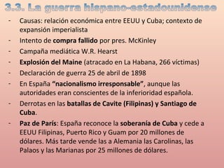 - Causas: relación económica entre EEUU y Cuba; contexto de
expansión imperialista
- Intento de compra fallido por pres. McKinley
- Campaña mediática W.R. Hearst
- Explosión del Maine (atracado en La Habana, 266 víctimas)
- Declaración de guerra 25 de abril de 1898
- En España “nacionalismo irresponsable”, aunque las
autoridades eran conscientes de la inferioridad española.
- Derrotas en las batallas de Cavite (Filipinas) y Santiago de
Cuba.
- Paz de París: España reconoce la soberanía de Cuba y cede a
EEUU Filipinas, Puerto Rico y Guam por 20 millones de
dólares. Más tarde vende las a Alemania las Carolinas, las
Palaos y las Marianas por 25 millones de dólares.
 