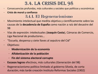 3.4. La crisis deL 98
- Consecuencias profundas, más culturales y sociales que políticas y económicas
- Crisis de moral y confianza
3.4.1. El Regeneracionismo
- Movimiento intelectual que medita objetiva y científicamente sobre las
causas de la decadencia de España como nación a raíz del desastre del
98
- Vías de expresión: intelectuales (Joaquín Costa), Cámaras de Comercio,
Liga Nacional de productores…
- “Escuela, despensa y siete llaves al sepulcro del Cid”
- Objetivos:
- Modernización de la economía
- Alfabetización de la población
- Fin del sistema electoral corrupto
- Escasos logros efectivos, más culturales (Generación del 98)
- Regeneracionismo político limitado al gobierno Silvela, de corta
duración; más tarde creación Instituto Reformas Sociales (1902)
 