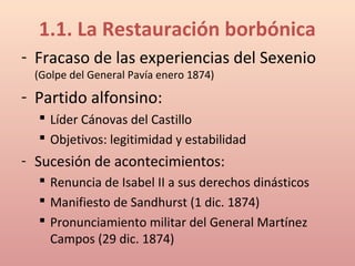 1.1. La Restauración borbónica
- Fracaso de las experiencias del Sexenio
(Golpe del General Pavía enero 1874)
- Partido alfonsino:
 Líder Cánovas del Castillo
 Objetivos: legitimidad y estabilidad
- Sucesión de acontecimientos:
 Renuncia de Isabel II a sus derechos dinásticos
 Manifiesto de Sandhurst (1 dic. 1874)
 Pronunciamiento militar del General Martínez
Campos (29 dic. 1874)
 