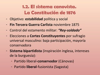 1.2. El sistema canovista.
La Constitución de 1876
- Objetivo: estabilidad política y social
- Fin Tercera Guerra Carlista noviembre 1875
- Control del estamento militar: “Rey-soldado”
- Elecciones a Cortes Constituyentes por sufragio
universal masculino: baja participación, mayoría
conservadora
- Sistema bipartidista (inspiración inglesa, intereses
de la burguesía):
- Partido liberal-conservador (Cánovas)
- Partido liberal-fusionista (Sagasta)
 