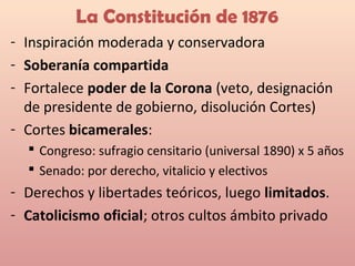 La Constitución de 1876
- Inspiración moderada y conservadora
- Soberanía compartida
- Fortalece poder de la Corona (veto, designación
de presidente de gobierno, disolución Cortes)
- Cortes bicamerales:
 Congreso: sufragio censitario (universal 1890) x 5 años
 Senado: por derecho, vitalicio y electivos
- Derechos y libertades teóricos, luego limitados.
- Catolicismo oficial; otros cultos ámbito privado
 