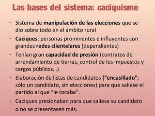 Las bases del sistema: caciquismo
- Sistema de manipulación de las elecciones que se
dio sobre todo en el ámbito rural
- Caciques: personas prominentes e influyentes con
grandes redes clientelares (dependientes)
- Tenían gran capacidad de presión (contratos de
arrendamiento de tierras, control de los impuestos y
cargos públicos…)
- Elaboración de listas de candidatos (“encasillado”;
sólo un candidato, sin elecciones) para que saliese el
partido al que “le tocaba”.
- Caciques presionaban para que saliese su candidato
o no se presentasen más.
 