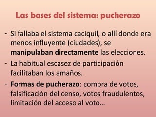 Las bases del sistema: pucherazo
- Si fallaba el sistema caciquil, o allí donde era
menos influyente (ciudades), se
manipulaban directamente las elecciones.
- La habitual escasez de participación
facilitaban los amaños.
- Formas de pucherazo: compra de votos,
falsificación del censo, votos fraudulentos,
limitación del acceso al voto…
 