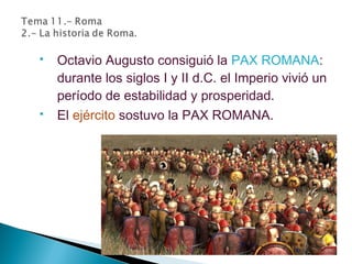  Octavio Augusto consiguió la PAX ROMANA:
durante los siglos I y II d.C. el Imperio vivió un
período de estabilidad y prosperidad.
 El ejército sostuvo la PAX ROMANA.
 