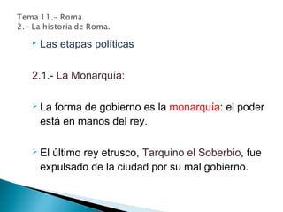  Las etapas políticas
2.1.- La Monarquía:
 La forma de gobierno es la monarquía: el poder
está en manos del rey.
 El último rey etrusco, Tarquino el Soberbio, fue
expulsado de la ciudad por su mal gobierno.
 