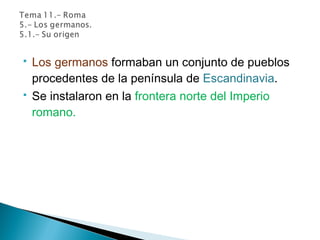  Los germanos formaban un conjunto de pueblos
procedentes de la península de Escandinavia.
 Se instalaron en la frontera norte del Imperio
romano.
 