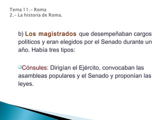 b) Los magistrados que desempeñaban cargos
políticos y eran elegidos por el Senado durante un
año. Había tres tipos:
Cónsules: Dirigían el Ejército, convocaban las
asambleas populares y el Senado y proponían las
leyes.
 