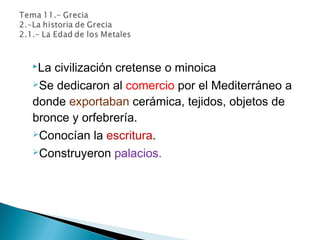 La civilización cretense o minoica
Se dedicaron al comercio por el Mediterráneo a
donde exportaban cerámica, tejidos, objetos de
bronce y orfebrería.
Conocían la escritura.
Construyeron palacios.
 
