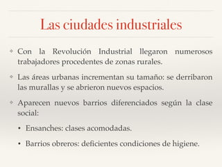 Las ciudades industriales
❖ Con la Revolución Industrial llegaron numerosos
trabajadores procedentes de zonas rurales.
❖ Las áreas urbanas incrementan su tamaño: se derribaron
las murallas y se abrieron nuevos espacios.
❖ Aparecen nuevos barrios diferenciados según la clase
social:
• Ensanches: clases acomodadas.
• Barrios obreros: deﬁcientes condiciones de higiene.
 