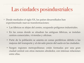 Las ciudades posindustriales
❖ Desde mediados el siglo XX, los países desarrollados han
experimentado nuevas transformaciones:
• Las fábricas se alejan del centro, ocupando polígonos industriales.
• En las zonas donde se situaban las antiguas fábricas, se instalan
centros comerciales, viviendas y oﬁcinas.
• Parte de la población se asienta en zonas periféricas debido a las
mejoras del transporte y al elevado precio del suelo en las ciudades.
• Surgen regiones metropolitanas: están formadas por una gran
ciudad central con otras menores alrededor, con intensas relaciones
entre ellas.
 