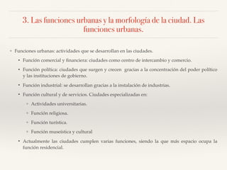 3. Las funciones urbanas y la morfología de la ciudad. Las
funciones urbanas.
❖ Funciones urbanas: actividades que se desarrollan en las ciudades.
• Función comercial y ﬁnanciera: ciudades como centro de intercambio y comercio.
• Función política: ciudades que surgen y crecen gracias a la concentración del poder político
y las instituciones de gobierno.
• Función industrial: se desarrollan gracias a la instalación de industrias.
• Función cultural y de servicios. Ciudades especializadas en:
❖ Actividades universitarias.
❖ Función religiosa.
❖ Función turística.
❖ Función museística y cultural
• Actualmente las ciudades cumplen varias funciones, siendo la que más espacio ocupa la
función residencial.
 
