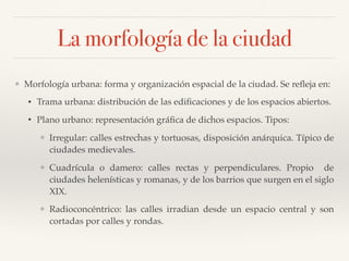 La morfología de la ciudad
❖ Morfología urbana: forma y organización espacial de la ciudad. Se reﬂeja en:
• Trama urbana: distribución de las ediﬁcaciones y de los espacios abiertos.
• Plano urbano: representación gráﬁca de dichos espacios. Tipos:
❖ Irregular: calles estrechas y tortuosas, disposición anárquica. Típico de
ciudades medievales.
❖ Cuadrícula o damero: calles rectas y perpendiculares. Propio de
ciudades helenísticas y romanas, y de los barrios que surgen en el siglo
XIX.
❖ Radioconcéntrico: las calles irradian desde un espacio central y son
cortadas por calles y rondas.
 