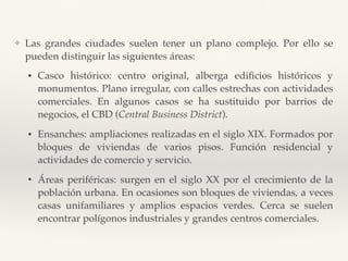 ❖ Las grandes ciudades suelen tener un plano complejo. Por ello se
pueden distinguir las siguientes áreas:
• Casco histórico: centro original, alberga ediﬁcios históricos y
monumentos. Plano irregular, con calles estrechas con actividades
comerciales. En algunos casos se ha sustituido por barrios de
negocios, el CBD (Central Business District).
• Ensanches: ampliaciones realizadas en el siglo XIX. Formados por
bloques de viviendas de varios pisos. Función residencial y
actividades de comercio y servicio.
• Áreas periféricas: surgen en el siglo XX por el crecimiento de la
población urbana. En ocasiones son bloques de viviendas, a veces
casas unifamiliares y amplios espacios verdes. Cerca se suelen
encontrar polígonos industriales y grandes centros comerciales.
 