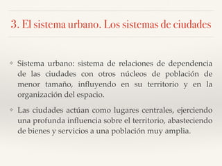 3. El sistema urbano. Los sistemas de ciudades
❖ Sistema urbano: sistema de relaciones de dependencia
de las ciudades con otros núcleos de población de
menor tamaño, inﬂuyendo en su territorio y en la
organización del espacio.
❖ Las ciudades actúan como lugares centrales, ejerciendo
una profunda inﬂuencia sobre el territorio, abasteciendo
de bienes y servicios a una población muy amplia.
 