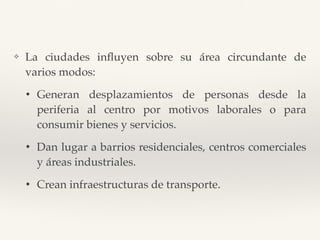 ❖ La ciudades inﬂuyen sobre su área circundante de
varios modos:
• Generan desplazamientos de personas desde la
periferia al centro por motivos laborales o para
consumir bienes y servicios.
• Dan lugar a barrios residenciales, centros comerciales
y áreas industriales.
• Crean infraestructuras de transporte.
 