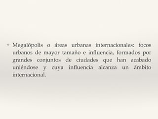 ❖ Megalópolis o áreas urbanas internacionales: focos
urbanos de mayor tamaño e inﬂuencia, formados por
grandes conjuntos de ciudades que han acabado
uniéndose y cuya inﬂuencia alcanza un ámbito
internacional.
 