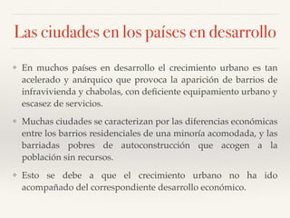 Las ciudades en los países en desarrollo
❖ En muchos países en desarrollo el crecimiento urbano es tan
acelerado y anárquico que provoca la aparición de barrios de
infravivienda y chabolas, con deﬁciente equipamiento urbano y
escasez de servicios.
❖ Muchas ciudades se caracterizan por las diferencias económicas
entre los barrios residenciales de una minoría acomodada, y las
barriadas pobres de autoconstrucción que acogen a la
población sin recursos.
❖ Esto se debe a que el crecimiento urbano no ha ido
acompañado del correspondiente desarrollo económico.
 