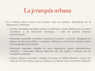 La jerarquía urbana
❖ En el sistema urbano existen una jerarquía entre las ciudades, dependiendo de su
importancia e inﬂuencia:
• Grandes metrópolis mundiales: ejercen su inﬂuencia a escala mundial por ser centros
económicos y de innovación tecnológica, y sede de grandes empresas
multinacionales.
• Metrópolis nacionales: concentran numerosas funciones y servicios, albergando los
órganos de dirección política y económica. Inﬂuyen en el territorio nacional. Suelen
ser las capitales de los estados.
• Metrópolis regionales: ciudades de cierta importancia, centros administrativos,
culturales o comerciales. Ejercen inﬂuencia con una región y conectan con las
metrópolis nacionales.
• Centros urbanos comarcales: ciudades de menos de 20000 habitantes. Cuenta con
todos los servicios básicos, pero su inﬂuencia se extiende sobre un territorio reducido.
 