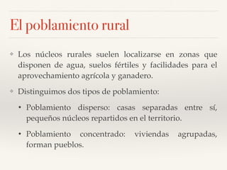 El poblamiento rural
❖ Los núcleos rurales suelen localizarse en zonas que
disponen de agua, suelos fértiles y facilidades para el
aprovechamiento agrícola y ganadero.
❖ Distinguimos dos tipos de poblamiento:
• Poblamiento disperso: casas separadas entre sí,
pequeños núcleos repartidos en el territorio.
• Poblamiento concentrado: viviendas agrupadas,
forman pueblos.
 