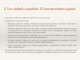 5. Las ciudades españolas. El sistema urbano español.
❖ Actualmente el 80% de la población española vive en áreas urbanas.
❖ Distinguimos la siguiente jerarquía:
• Metrópolis nacionales: Madrid y Barcelona. Ejercen funciones políticas, comerciales, industriales y
culturales. Inﬂuyen en todo el país, con más de 3 millones de habitantes.
• Metrópolis regionales: Valencia, Sevilla, Bilbao, Zaragoza y Málaga. Desempeñan muchas funciones y
se comunican con las metrópolis nacionales por grandes ejes de comunicación. Superan el medio
millón de habitantes y dan servicio a una extensa región.
• Metrópolis provinciales: Murcia, Valladolid, Vigo, A Coruña, Palma de Mallorca o Alicante. Inﬂuencia
en la provincia. Entre 200000 y medio millón de habitantes.
• Ciudades medianas: capitales de provincia, cuya función administrativa las convierte en focos de
atracción. Para la población. Poseen entre 50000 y 200000 habitantes.
• Centros comarcales: disponen de algunos equipamientos e infraestructuras básicas. Poseen entre
10000 y 50000 habitantes.
❖ Los principales núcleos urbanos españoles se localizan en la periferia, y su evolución ha dado lugar a unos
ejes de desarrollo urbano, que concentran las principales actividades económicas y las redes de transporte.
 