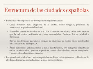 Estructura de las ciudades españolas
❖ En las ciudades españolas se distinguen las siguientes áreas:
• Casco histórico: zona originaria de la ciudad. Plano irregular, presencia de
monumentos (patrimonio histórico).
• Ensanche: barrios ediﬁcados en el s. XIX. Plano en cuadrícula, calles más amplias
que la del centro, residencia de clases acomodadas. Destacan los de Madrid y
Barcelona.
• Barrios residenciales populares: bloques de viviendas de varios pisos, construidos
hasta los años 60 del siglo XX.
• Áreas periféricas: urbanizaciones y zonas residenciales, con polígonos industriales
en las proximidades , grandes superﬁcies comerciales e incluso barrios marginales.
Han crecido en las últimas décadas.
❖ Las grandes ciudades han crecido espacialmente hasta unirse con otras poblaciones de
alrededor, formando conturbaciones y áreas metropolitanas.
 